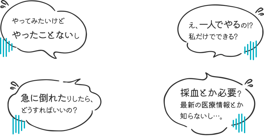 やってみたいけど、やったことないし／え、一人でやるの!? 私だけでできる？／急に倒れたりしたら、どうすればいいの？／採血とか必要？ 最新の医療情報とか知らないし…